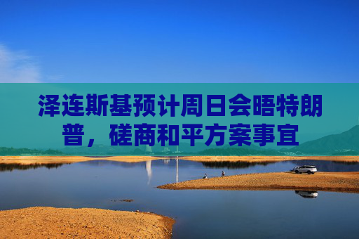 泽连斯基预计周日会晤特朗普，磋商和平方案事宜