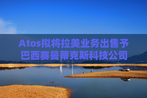 Atos拟将拉美业务出售予巴西赛曼蒂克斯科技公司