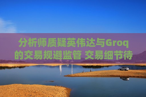 分析师质疑英伟达与Groq的交易规避监管 交易细节待披露