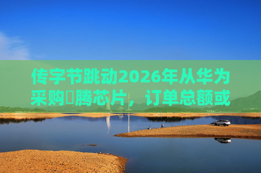 传字节跳动2026年从华为采购昇腾芯片，订单总额或超400亿元