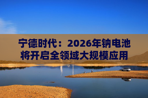 宁德时代：2026年钠电池将开启全领域大规模应用