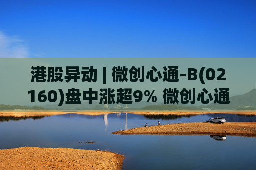 港股异动 | 微创心通-B(02160)盘中涨超9% 微创心通TAVI核心产品在摩洛哥获批上市