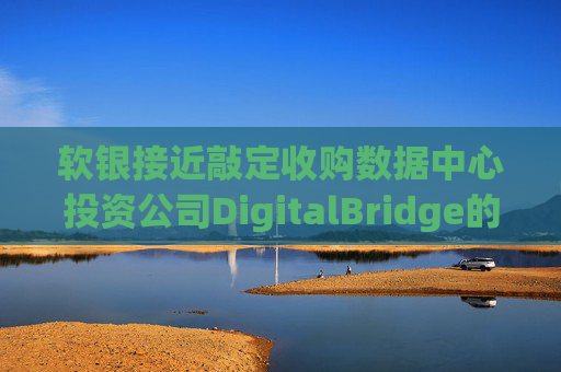 软银接近敲定收购数据中心投资公司DigitalBridge的交易