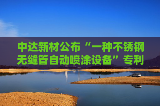 中达新材公布“一种不锈钢无缝管自动喷涂设备”专利