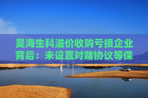昊海生科溢价收购亏损企业背后：未设置对赌协议等保障机制 实控人早已潜伏标的公司