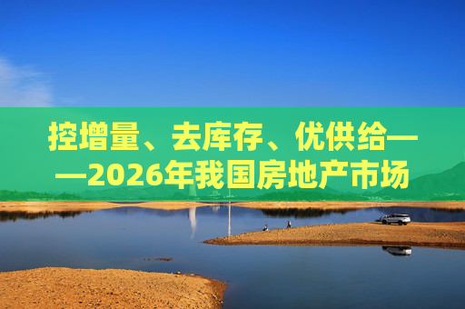 控增量、去库存、优供给——2026年我国房地产市场供给侧三大重点解读