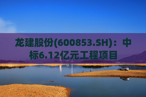 龙建股份(600853.SH)：中标6.12亿元工程项目