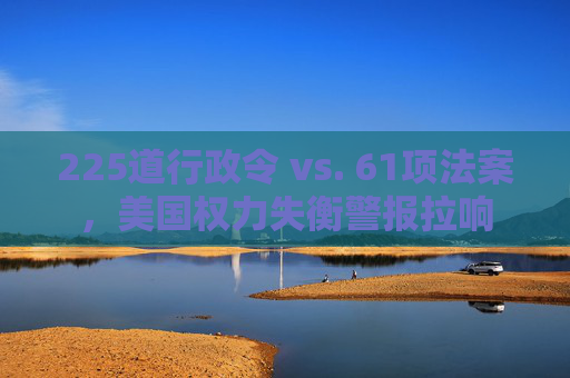 225道行政令 vs. 61项法案，美国权力失衡警报拉响