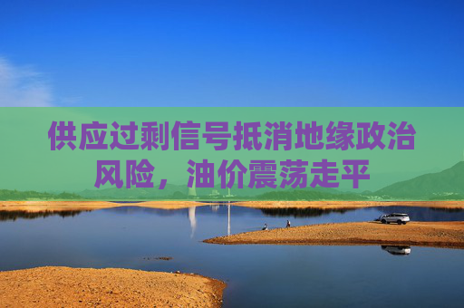 供应过剩信号抵消地缘政治风险，油价震荡走平  第1张