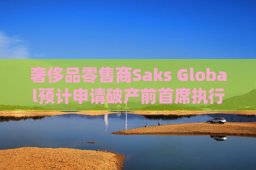 奢侈品零售商Saks Global预计申请破产前首席执行官将卸任