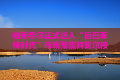 伯克希尔正式进入“后巴菲特时代”市场聚焦阿贝尔接棒后表现