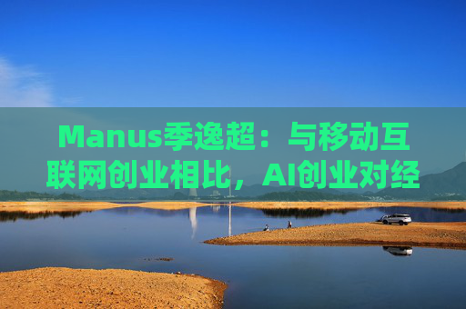 Manus季逸超：与移动互联网创业相比，AI创业对经营能力的要求高得多