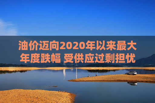 油价迈向2020年以来最大年度跌幅 受供应过剩担忧拖累