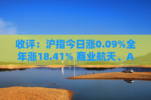 收评：沪指今日涨0.09%全年涨18.41% 商业航天、AI应用方向走强