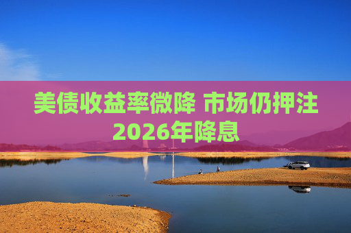 美债收益率微降 市场仍押注2026年降息
