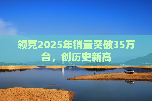 领克2025年销量突破35万台，创历史新高
