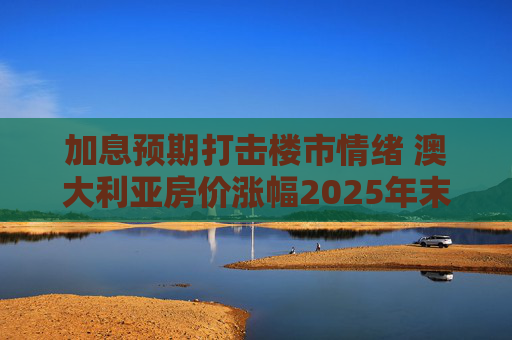 加息预期打击楼市情绪 澳大利亚房价涨幅2025年末放缓
