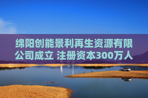 绵阳创能景利再生资源有限公司成立 注册资本300万人民币