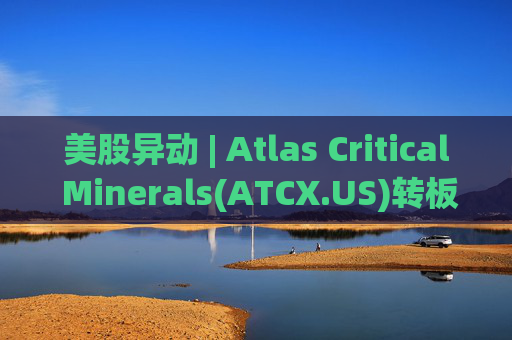 美股异动 | Atlas Critical Minerals(ATCX.US)转板纳斯达克 开盘股价跌超35%
