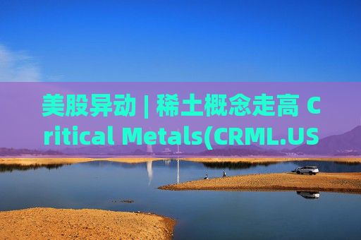 美股异动 | 稀土概念走高 Critical Metals(CRML.US)涨超17%