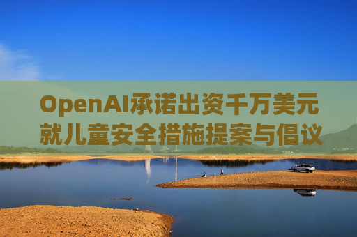 OpenAI承诺出资千万美元 就儿童安全措施提案与倡议团体达成和解