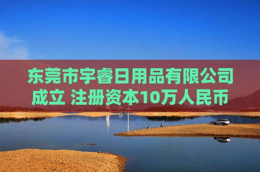 东莞市宇睿日用品有限公司成立 注册资本10万人民币