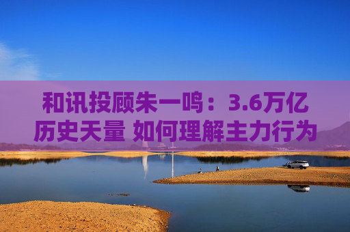 和讯投顾朱一鸣：3.6万亿历史天量 如何理解主力行为逻辑？