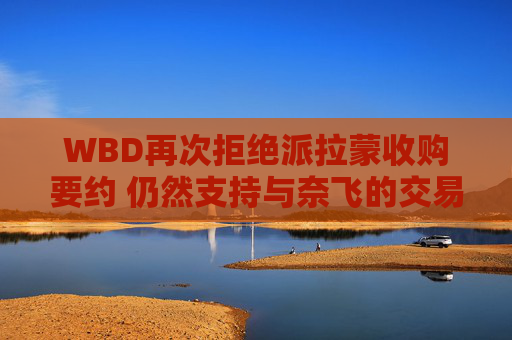 WBD再次拒绝派拉蒙收购要约 仍然支持与奈飞的交易
