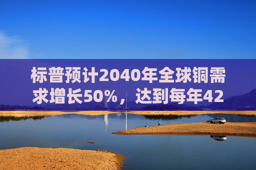 标普预计2040年全球铜需求增长50%，达到每年4200万吨