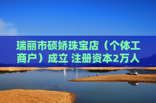 瑞丽市硕娇珠宝店（个体工商户）成立 注册资本2万人民币