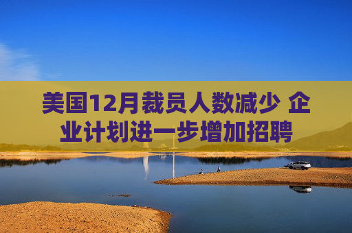 美国12月裁员人数减少 企业计划进一步增加招聘