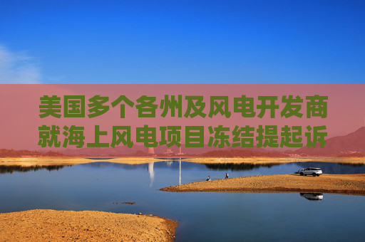 美国多个各州及风电开发商就海上风电项目冻结提起诉讼