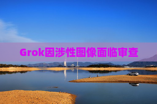 Grok因涉性图像面临审查