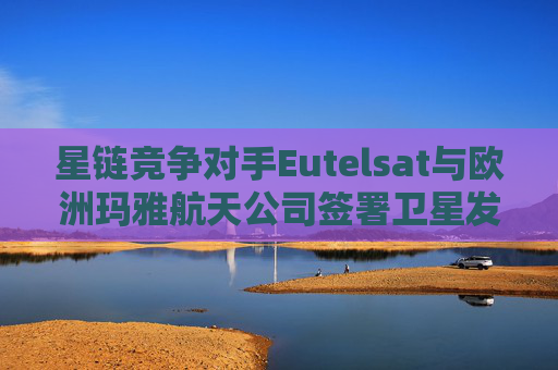 星链竞争对手Eutelsat与欧洲玛雅航天公司签署卫星发射协议
