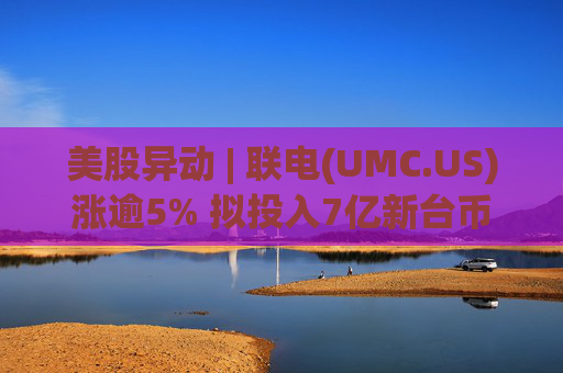 美股异动 | 联电(UMC.US)涨逾5% 拟投入7亿新台币增资欣兴电子