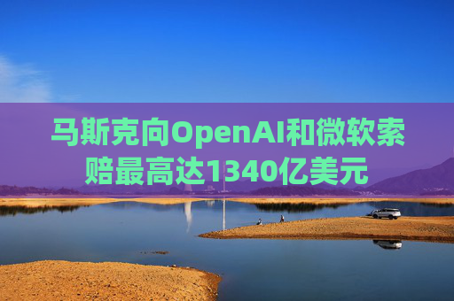 马斯克向OpenAI和微软索赔最高达1340亿美元