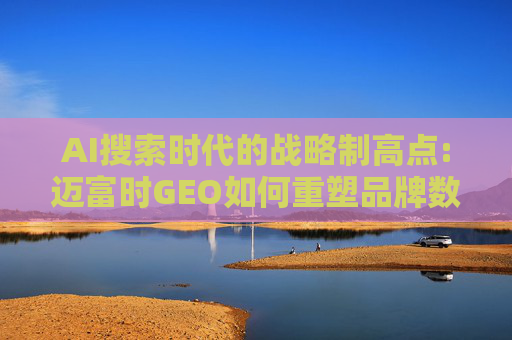 AI搜索时代的战略制高点:迈富时GEO如何重塑品牌数字竞争力