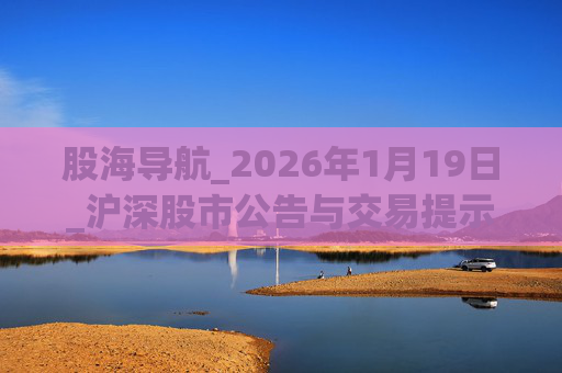 股海导航_2026年1月19日_沪深股市公告与交易提示