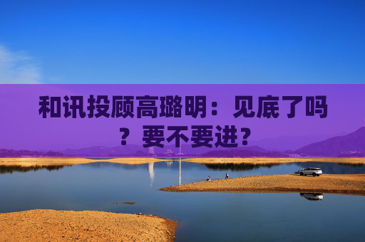 和讯投顾高璐明：见底了吗？要不要进？