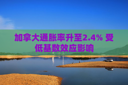 加拿大通胀率升至2.4% 受低基数效应影响