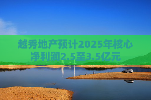 越秀地产预计2025年核心净利润2.5至3.5亿元