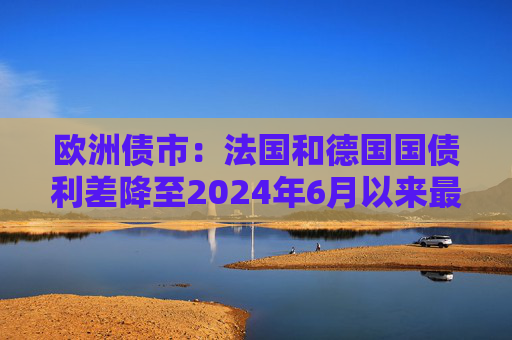 欧洲债市：法国和德国国债利差降至2024年6月以来最低