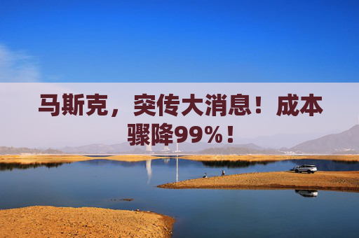 马斯克，突传大消息！成本骤降99%！