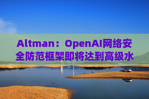 Altman：OpenAI网络安全防范框架即将达到高级水平