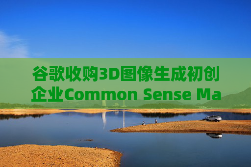 谷歌收购3D图像生成初创企业Common Sense Machines
