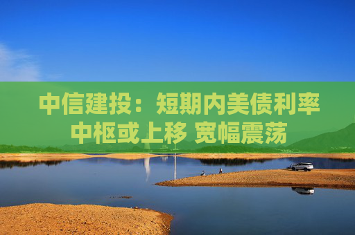 中信建投：短期内美债利率中枢或上移 宽幅震荡