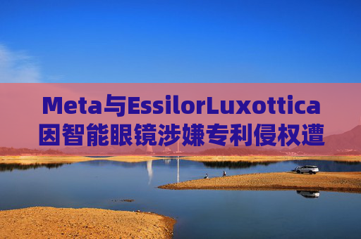 Meta与EssilorLuxottica因智能眼镜涉嫌专利侵权遭起诉
