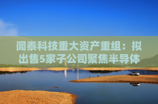 闻泰科技重大资产重组：拟出售5家子公司聚焦半导体业务