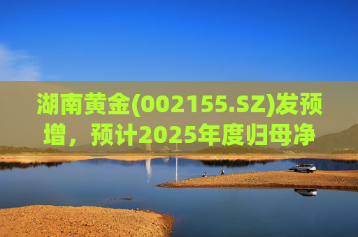 湖南黄金(002155.SZ)发预增，预计2025年度归母净利润12.7亿元至16.08亿元，同比增长50%-90%