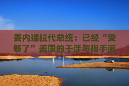委内瑞拉代总统：已经“受够了”美国的干涉与指手画脚
